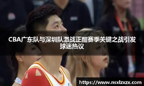 CBA广东队与深圳队激战正酣赛季关键之战引发球迷热议