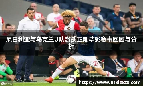 尼日利亚与乌克兰U队激战正酣精彩赛事回顾与分析