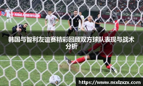 韩国与智利友谊赛精彩回顾双方球队表现与战术分析